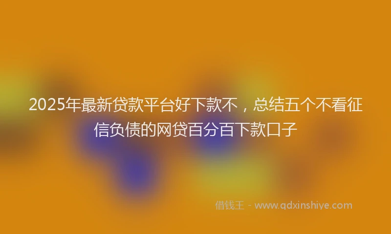2025年最新贷款平台好下款不，总结五个不看征信负债的网贷百分百下款口子