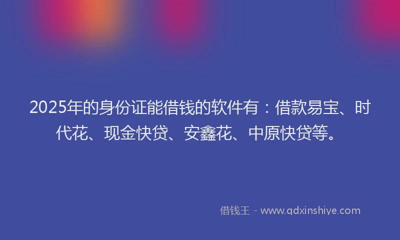 2025年的身份证能借钱的软件有：借款易宝、时代花、现金快贷、安鑫花、中原快贷等。