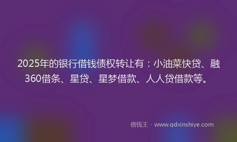 2025年的银行借钱债权转让有：小油菜快贷、融360借条、星贷、星梦借款、人人贷借款等。