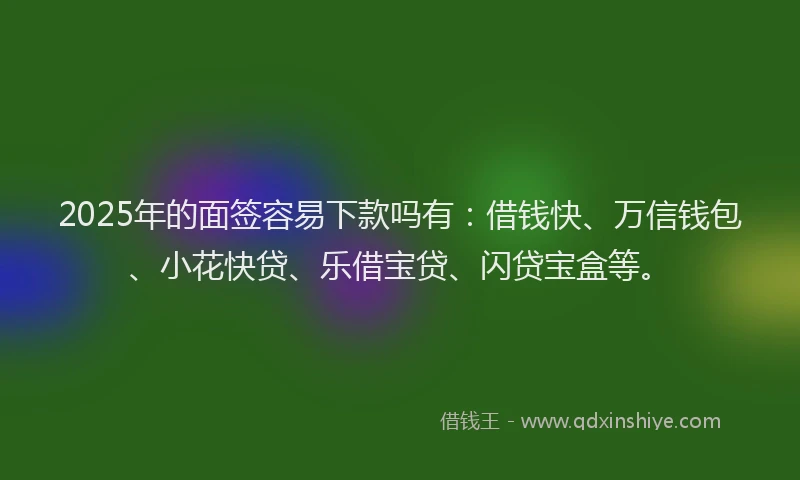 2025年的面签容易下款吗有：借钱快、万信钱包、小花快贷、乐借宝贷、闪贷宝盒等。