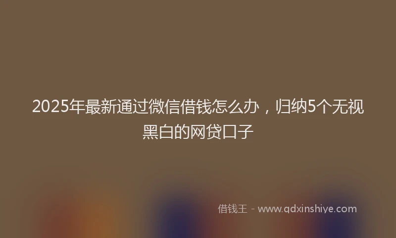 2025年最新通过微信借钱怎么办，归纳5个无视黑白的网贷口子