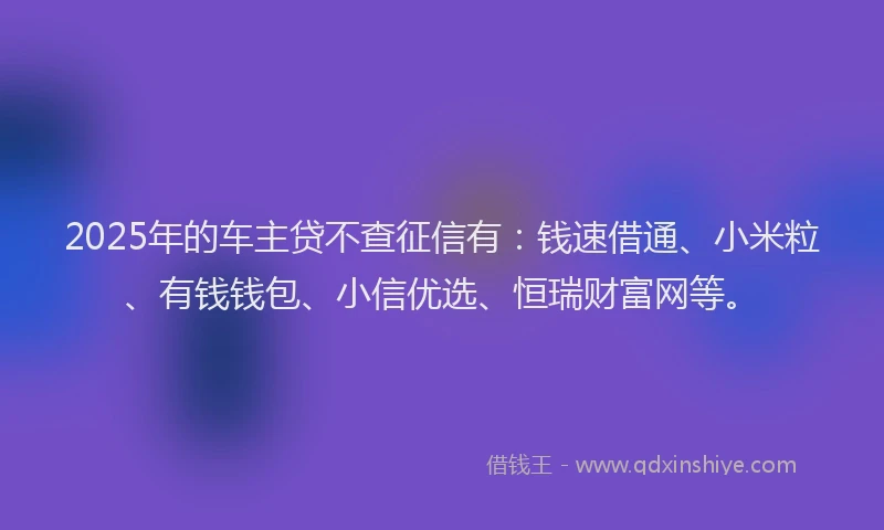 2025年的车主贷不查征信有：钱速借通、小米粒、有钱钱包、小信优选、恒瑞财富网等。