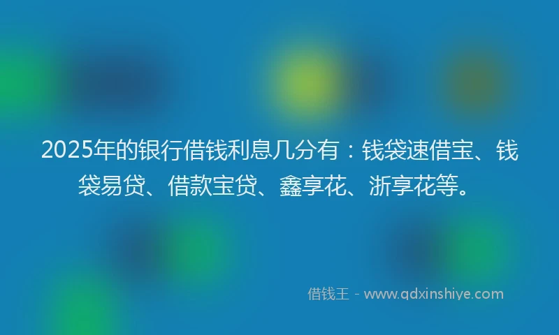 2025年的银行借钱利息几分有：钱袋速借宝、钱袋易贷、借款宝贷、鑫享花、浙享花等。