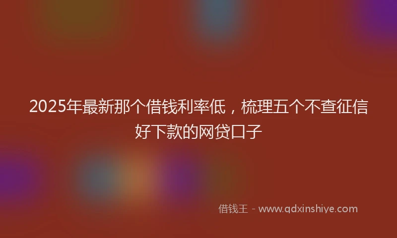2025年最新那个借钱利率低，梳理五个不查征信好下款的网贷口子