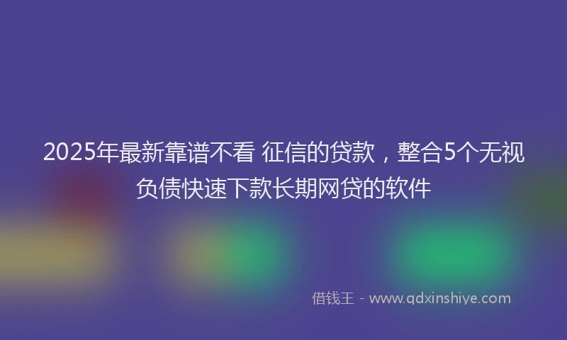 2025年最新靠谱不看 征信的贷款，整合5个无视负债快速下款长期网贷的软件