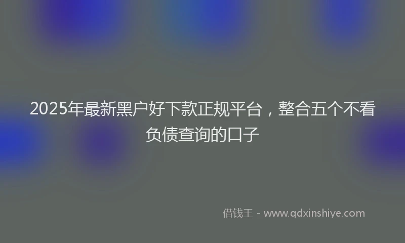 2025年最新黑户好下款正规平台，整合五个不看负债查询的口子