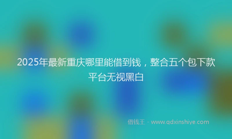 2025年最新重庆哪里能借到钱，整合五个包下款平台无视黑白
