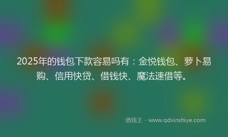2025年的钱包下款容易吗有：金悦钱包、萝卜易购、信用快贷、借钱快、魔法速借等。