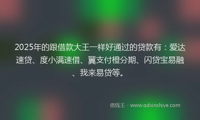 2025年的跟借款大王一样好通过的贷款有：爱达速贷、度小满速借、翼支付橙分期、闪贷宝易融、我来易贷等。
