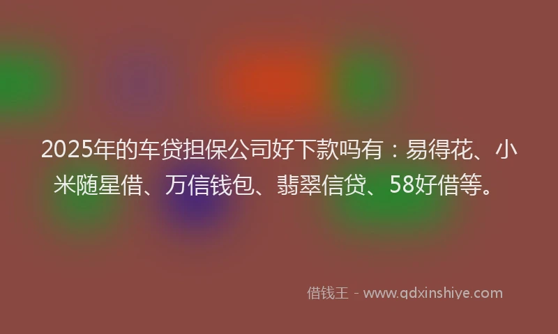 2025年的车贷担保公司好下款吗有：易得花、小米随星借、万信钱包、翡翠信贷、58好借等。