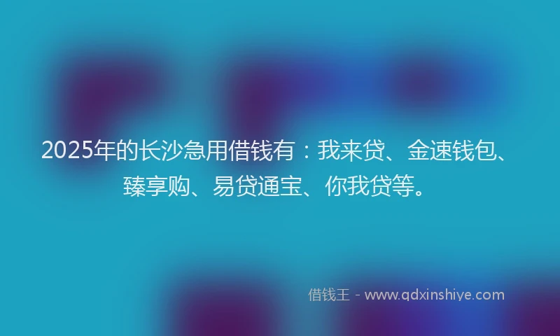 2025年的长沙急用借钱有：我来贷、金速钱包、臻享购、易贷通宝、你我贷等。