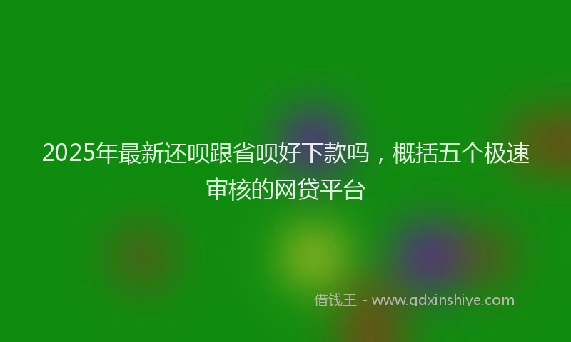 2025年最新还呗跟省呗好下款吗，概括五个极速审核的网贷平台