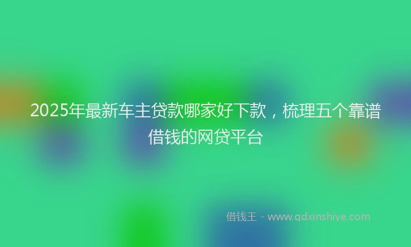 2025年最新车主贷款哪家好下款，梳理五个靠谱借钱的网贷平台
