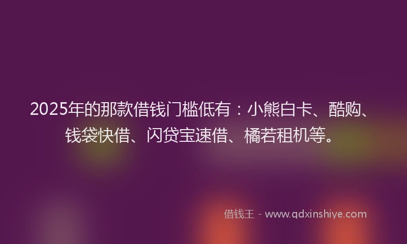 2025年的那款借钱门槛低有：小熊白卡、酷购、钱袋快借、闪贷宝速借、橘若租机等。