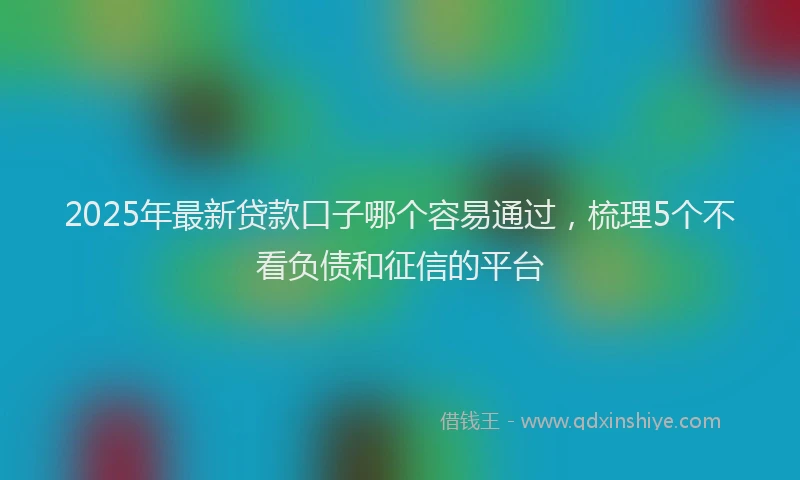 2025年最新贷款口子哪个容易通过，梳理5个不看负债和征信的平台