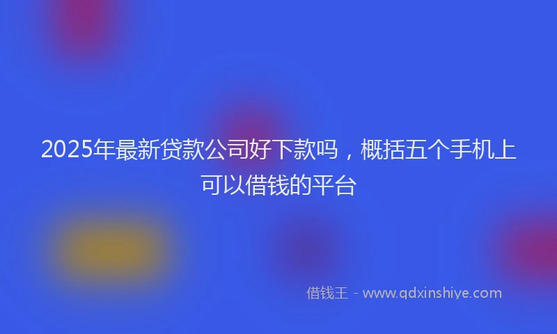 2025年最新贷款公司好下款吗，概括五个手机上可以借钱的平台