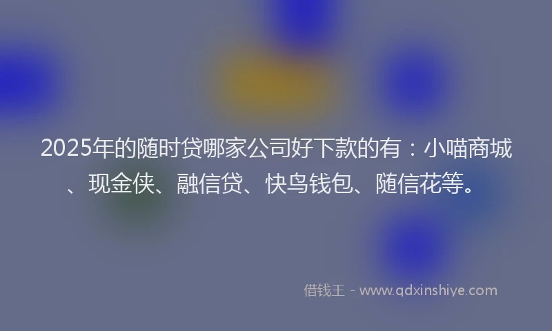 2025年的随时贷哪家公司好下款的有：小喵商城、现金侠、融信贷、快鸟钱包、随信花等。