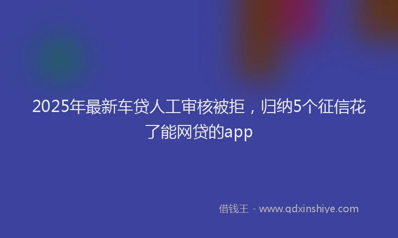2025年最新车贷人工审核被拒，归纳5个征信花了能网贷的app