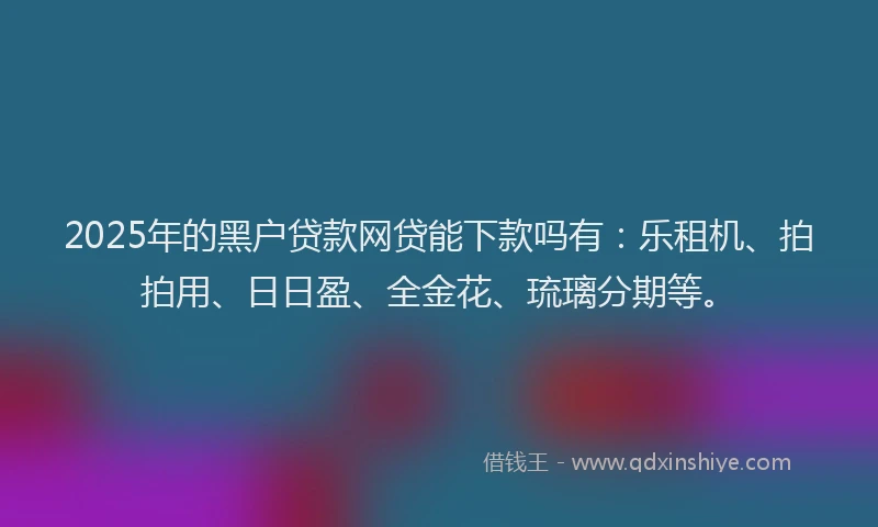 2025年的黑户贷款网贷能下款吗有：乐租机、拍拍用、日日盈、全金花、琉璃分期等。