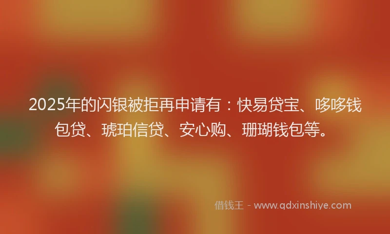 2025年的闪银被拒再申请有：快易贷宝、哆哆钱包贷、琥珀信贷、安心购、珊瑚钱包等。