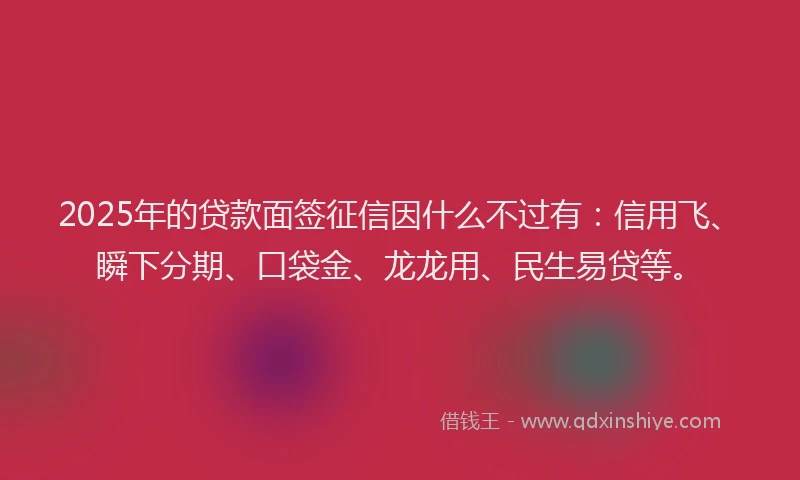 2025年的贷款面签征信因什么不过有：信用飞、瞬下分期、口袋金、龙龙用、民生易贷等。