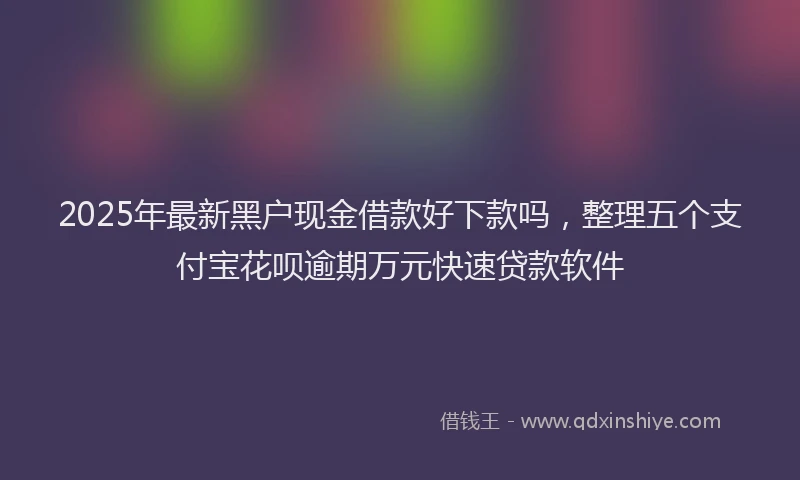 2025年最新黑户现金借款好下款吗，整理五个支付宝花呗逾期万元快速贷款软件
