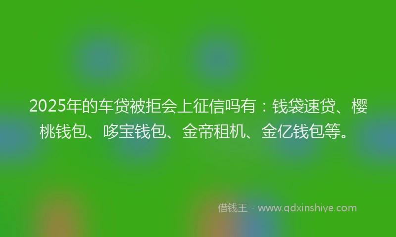 2025年的车贷被拒会上征信吗有：钱袋速贷、樱桃钱包、哆宝钱包、金帝租机、金亿钱包等。