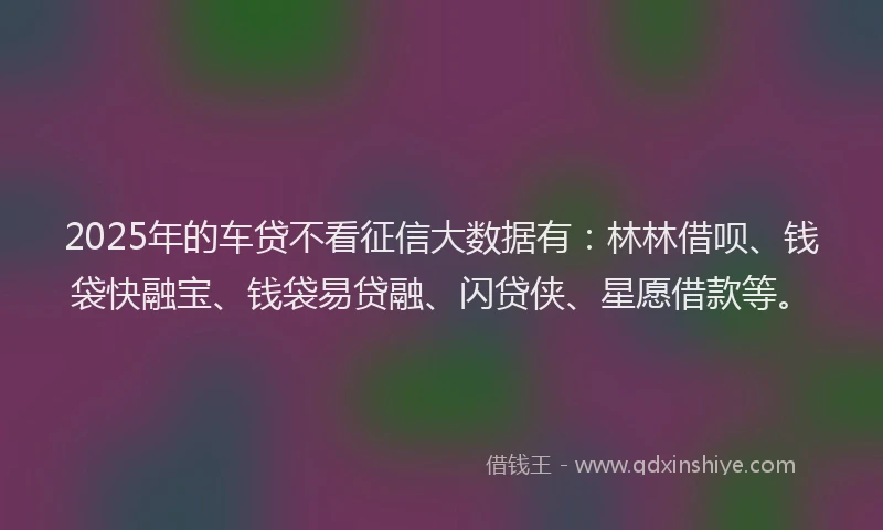 2025年的车贷不看征信大数据有：林林借呗、钱袋快融宝、钱袋易贷融、闪贷侠、星愿借款等。