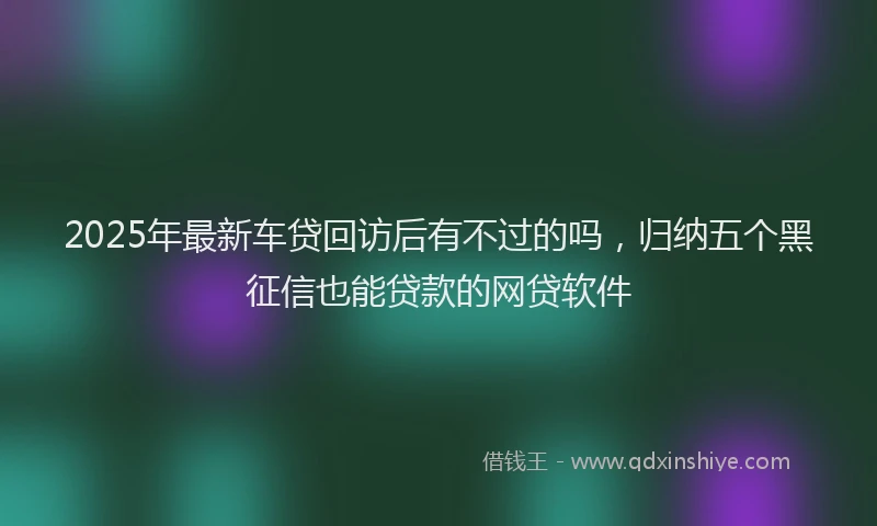 2025年最新车贷回访后有不过的吗，归纳五个黑征信也能贷款的网贷软件