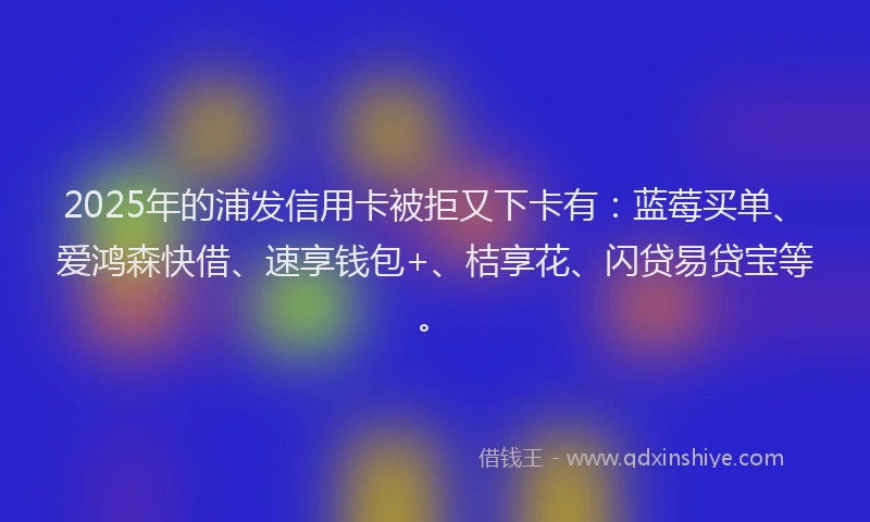 2025年的浦发信用卡被拒又下卡有：蓝莓买单、爱鸿森快借、速享钱包+、桔享花、闪贷易贷宝等。