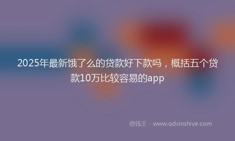 2025年最新饿了么的贷款好下款吗，概括五个贷款10万比较容易的app
