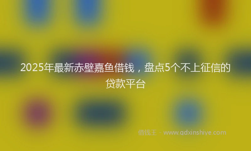 2025年最新赤壁嘉鱼借钱，盘点5个不上征信的贷款平台