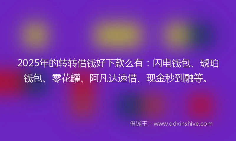 2025年的转转借钱好下款么有：闪电钱包、琥珀钱包、零花罐、阿凡达速借、现金秒到融等。