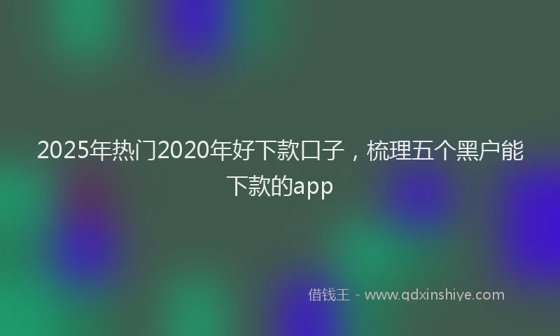 2025年热门2020年好下款口子，梳理五个黑户能下款的app