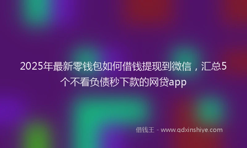 2025年最新零钱包如何借钱提现到微信，汇总5个不看负债秒下款的网贷app