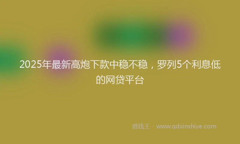 2025年最新高炮下款中稳不稳，罗列5个利息低的网贷平台