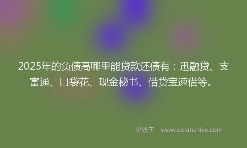 2025年的负债高哪里能贷款还债有：迅融贷、支富通、口袋花、现金秘书、借贷宝速借等。