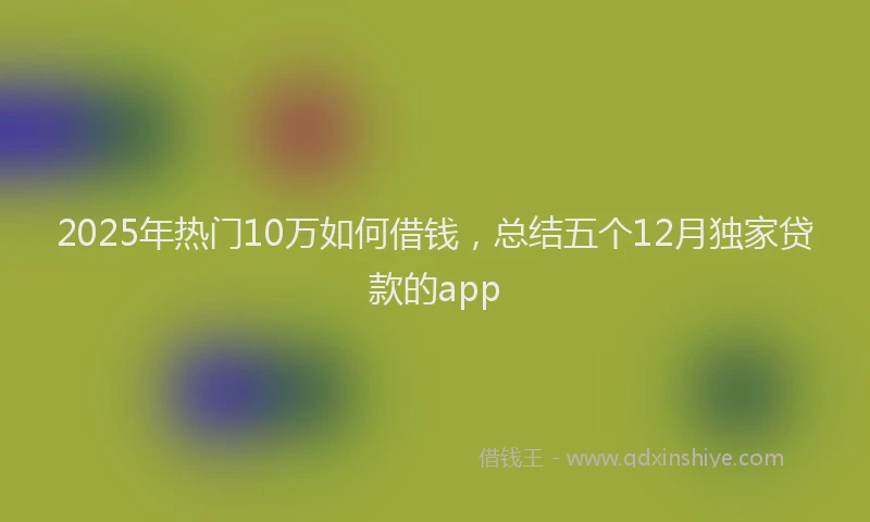 2025年热门10万如何借钱，总结五个12月独家贷款的app