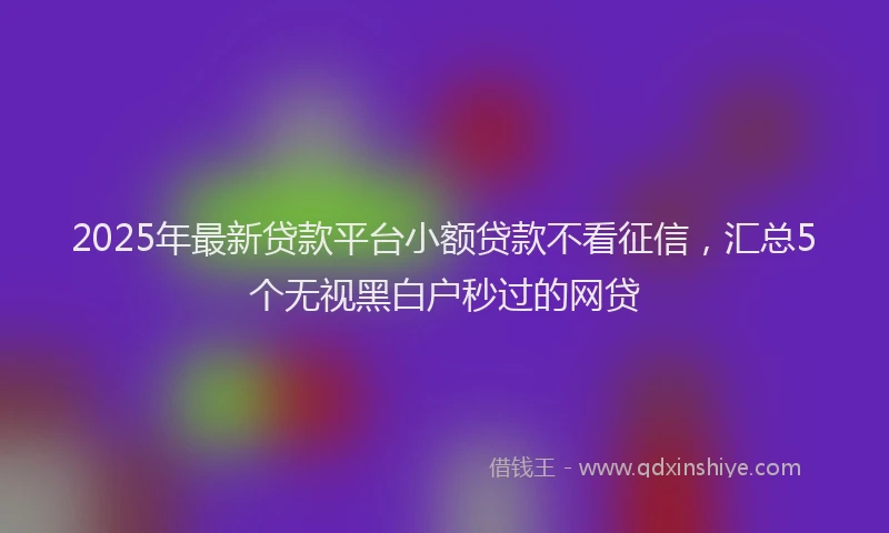 2025年最新贷款平台小额贷款不看征信，汇总5个无视黑白户秒过的网贷