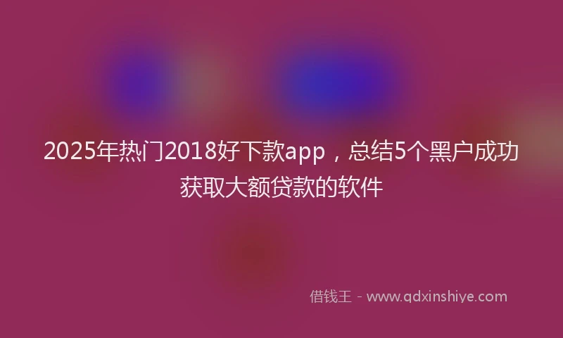 2025年热门2018好下款app，总结5个黑户成功获取大额贷款的软件