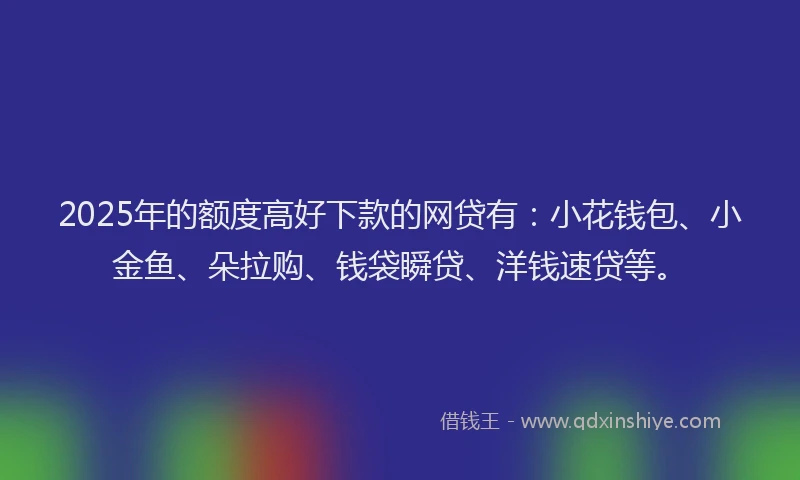 2025年的额度高好下款的网贷有：小花钱包、小金鱼、朵拉购、钱袋瞬贷、洋钱速贷等。
