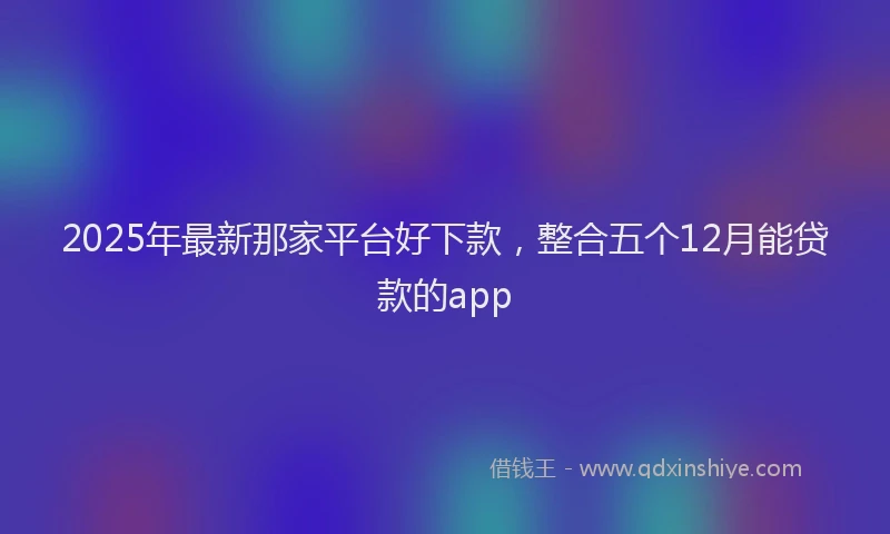 2025年最新那家平台好下款，整合五个12月能贷款的app