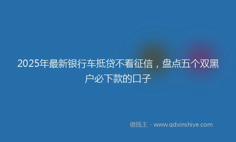 2025年最新银行车抵贷不看征信，盘点五个双黑户必下款的口子