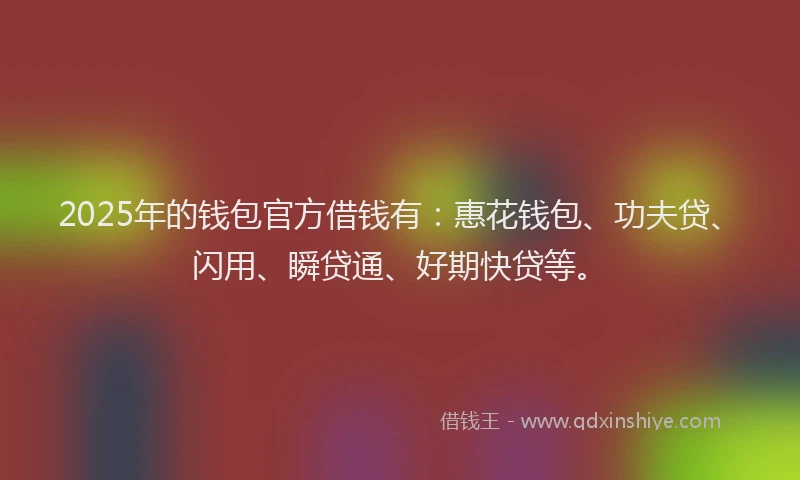 2025年的钱包官方借钱有：惠花钱包、功夫贷、闪用、瞬贷通、好期快贷等。