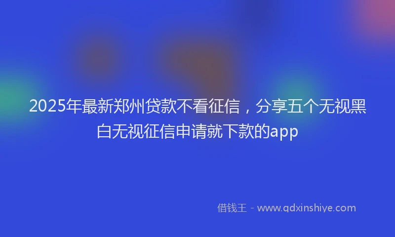 2025年最新郑州贷款不看征信，分享五个无视黑白无视征信申请就下款的app
