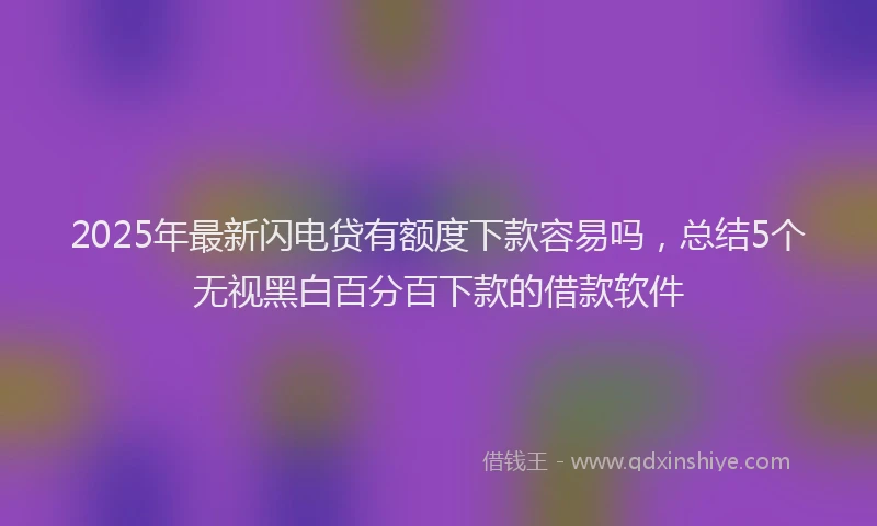 2025年最新闪电贷有额度下款容易吗，总结5个无视黑白百分百下款的借款软件