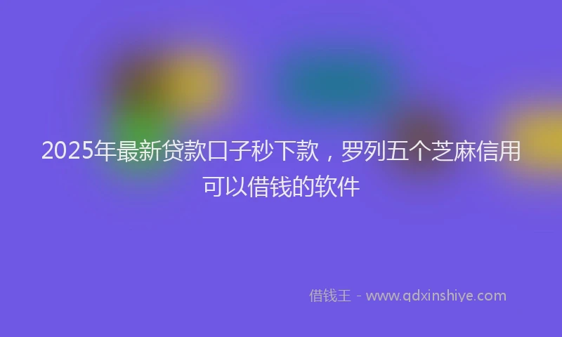 2025年最新贷款口子秒下款，罗列五个芝麻信用可以借钱的软件