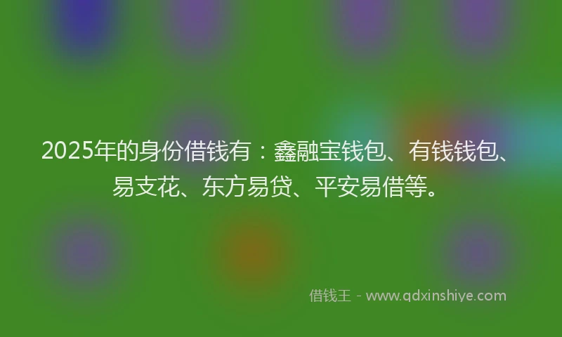 2025年的身份借钱有：鑫融宝钱包、有钱钱包、易支花、东方易贷、平安易借等。