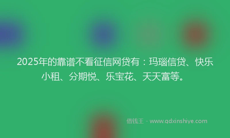 2025年的靠谱不看征信网贷有：玛瑙信贷、快乐小租、分期悦、乐宝花、天天富等。
