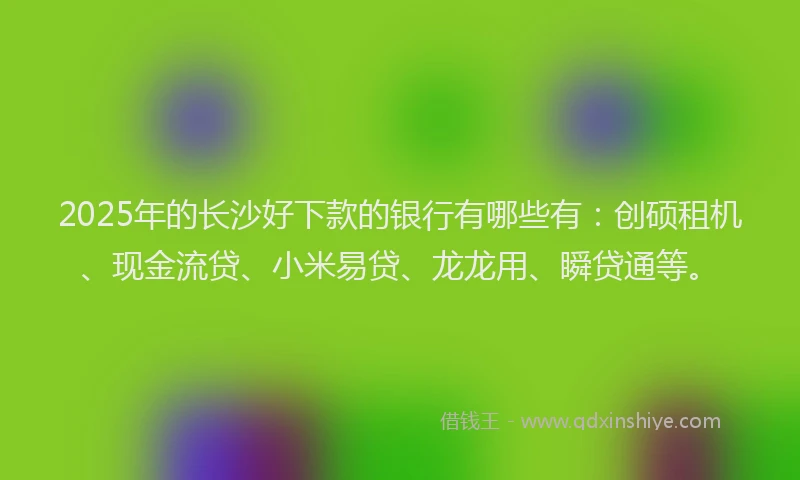 2025年的长沙好下款的银行有哪些有：创硕租机、现金流贷、小米易贷、龙龙用、瞬贷通等。